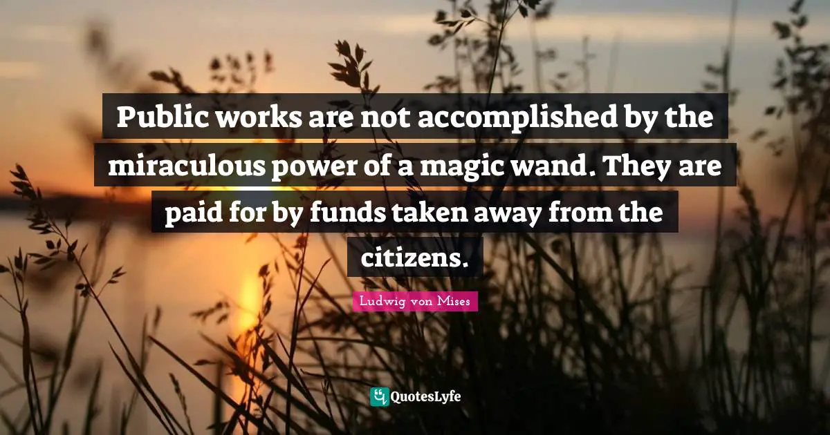 Public works are not accomplished by the miraculous power of a magic wand. They are paid for by funds taken away from the citizens.