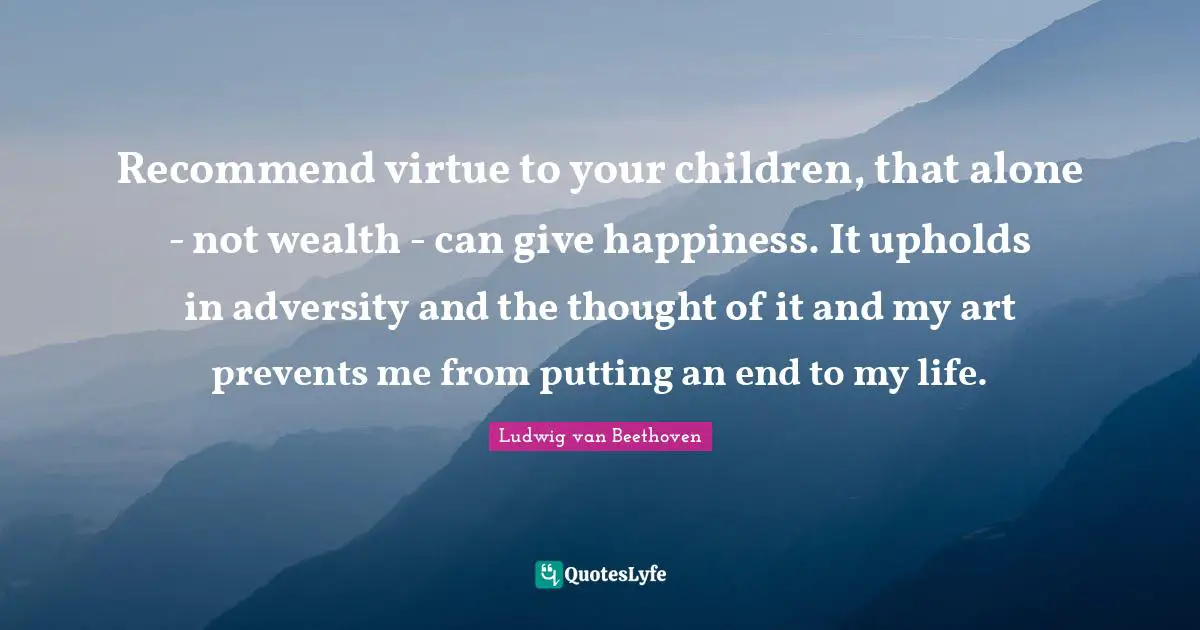 Recommend virtue to your children, that alone - not wealth - can give happiness. It upholds in adversity and the thought of it and my art prevents me from putting an end to my life.