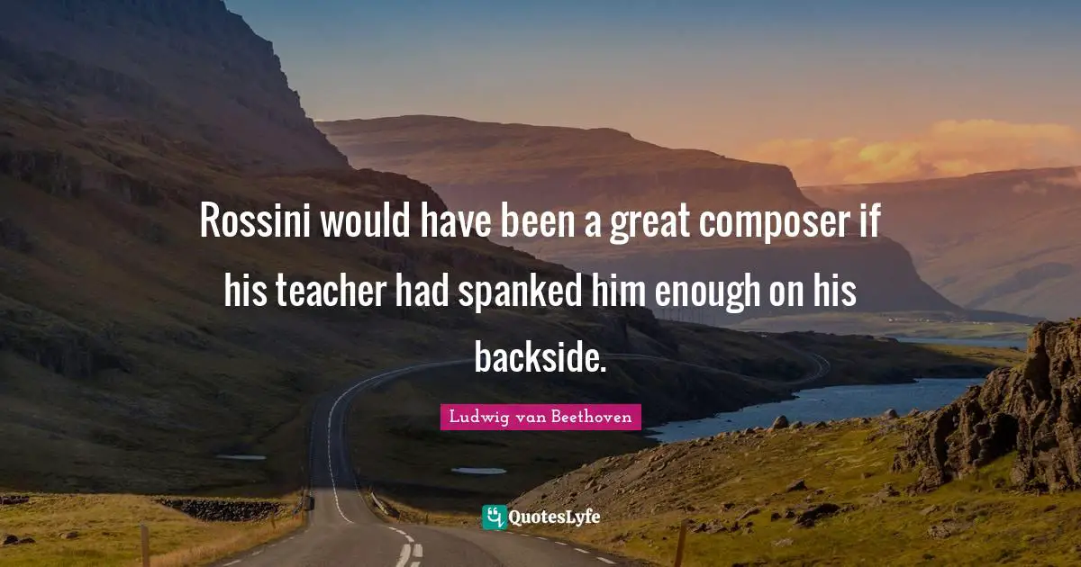 Rossini would have been a great composer if his teacher had spanked him enough on his backside.