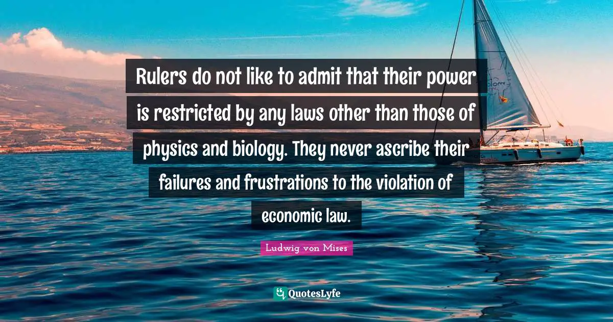 Rulers do not like to admit that their power is restricted by any laws other than those of physics and biology. They never ascribe their failures and frustrations to the violation of economic law.