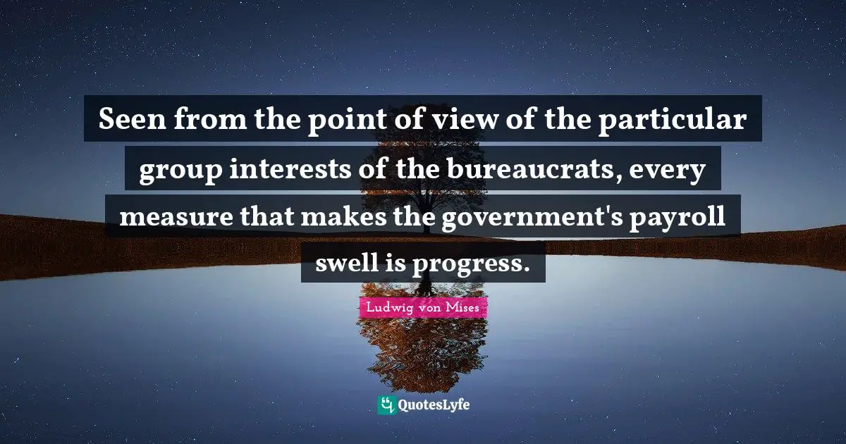 Seen from the point of view of the particular group interests of the bureaucrats, every measure that makes the government's payroll swell is progress.