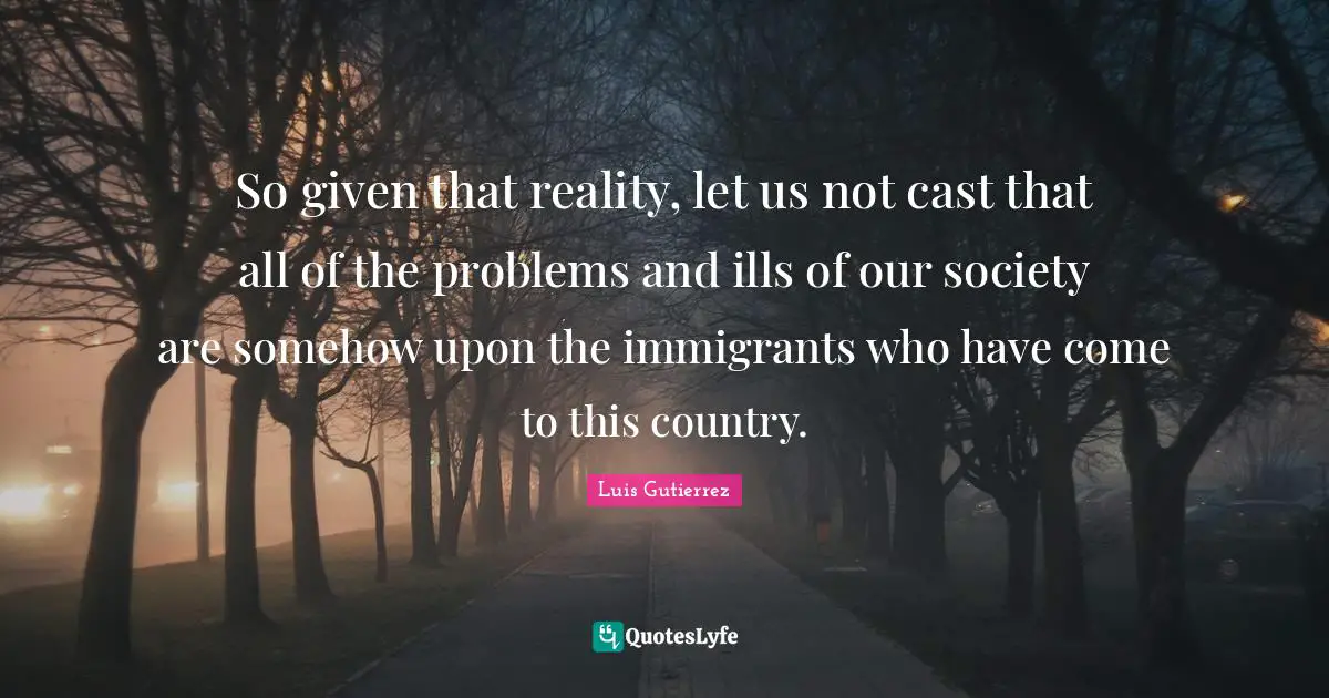 So given that reality, let us not cast that all of the problems and ills of our society are somehow upon the immigrants who have come to this country.
