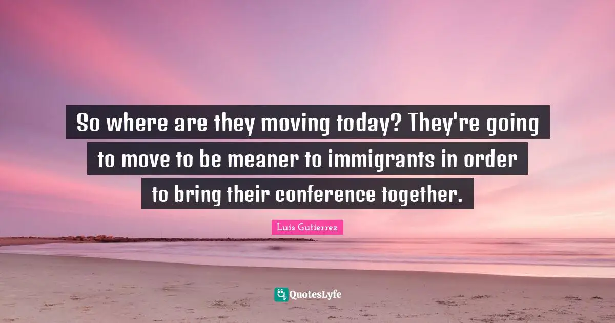 So where are they moving today? They're going to move to be meaner to immigrants in order to bring their conference together.