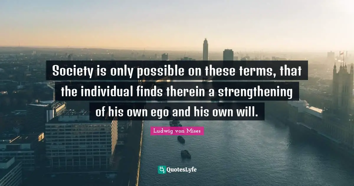 Society is only possible on these terms, that the individual finds therein a strengthening of his own ego and his own will.