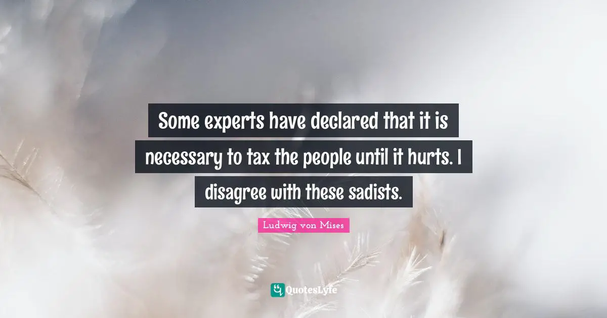 Some experts have declared that it is necessary to tax the people until it hurts. I disagree with these sadists.