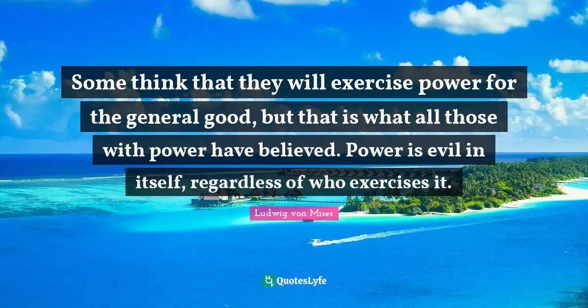 Some think that they will exercise power for the general good, but that is what all those with power have believed. Power is evil in itself, regardless of who exercises it.