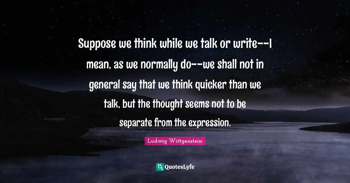 Suppose we think while we talk or write--I mean, as we normally do--we shall not in general say that we think quicker than we talk, but the thought seems not to be separate from the expression.