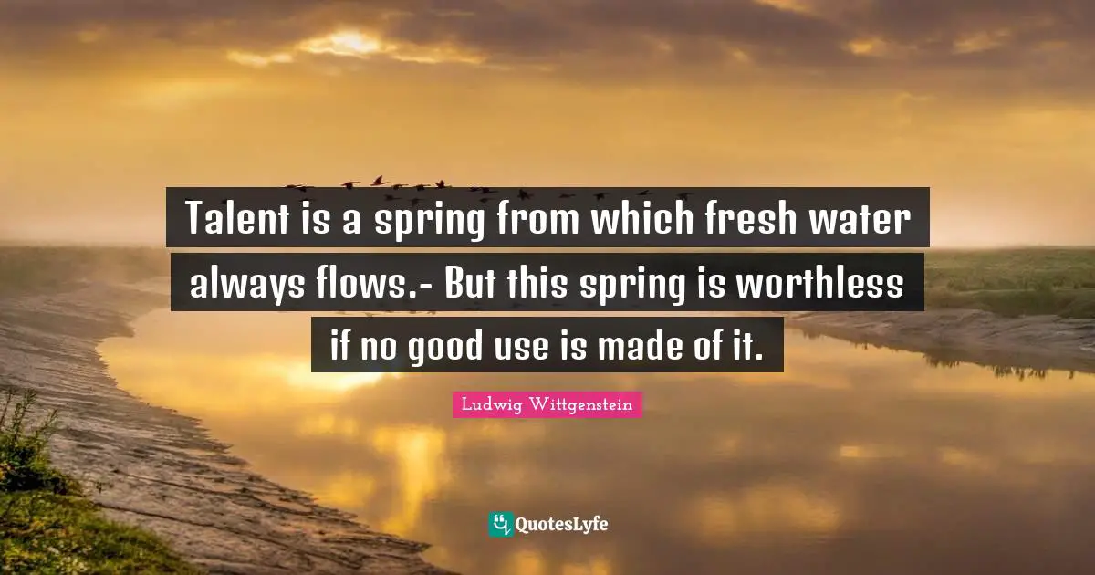 Talent is a spring from which fresh water always flows.- But this spring is worthless if no good use is made of it.