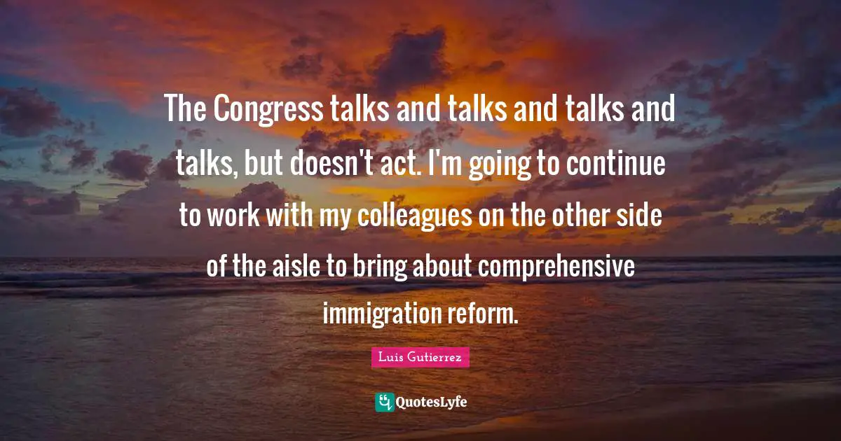 The Congress talks and talks and talks and talks, but doesn't act. I'm going to continue to work with my colleagues on the other side of the aisle to bring about comprehensive immigration reform.