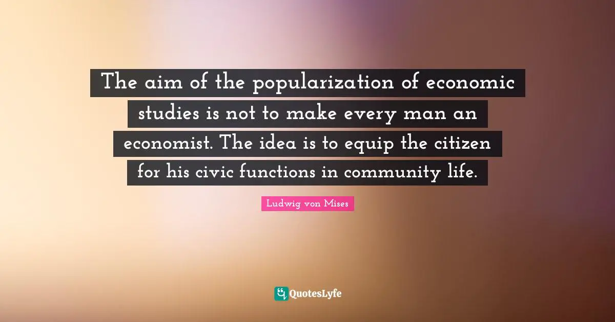 The aim of the popularization of economic studies is not to make every man an economist. The idea is to equip the citizen for his civic functions in community life.