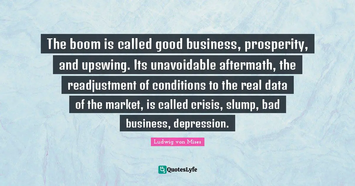 The boom is called good business, prosperity, and upswing. Its unavoidable aftermath, the readjustment of conditions to the real data of the market, is called crisis, slump, bad business, depression.