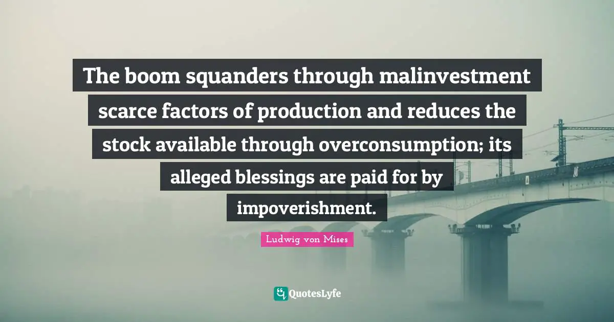 Overconsumption Quotes: "The boom squanders through malinvestment scarce factors of production and reduces the stock available through overconsumption; its alleged blessings are paid for by impoverishment."