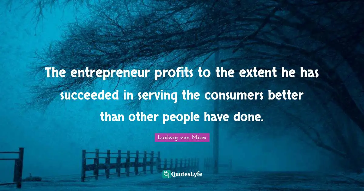 The entrepreneur profits to the extent he has succeeded in serving the consumers better than other people have done.