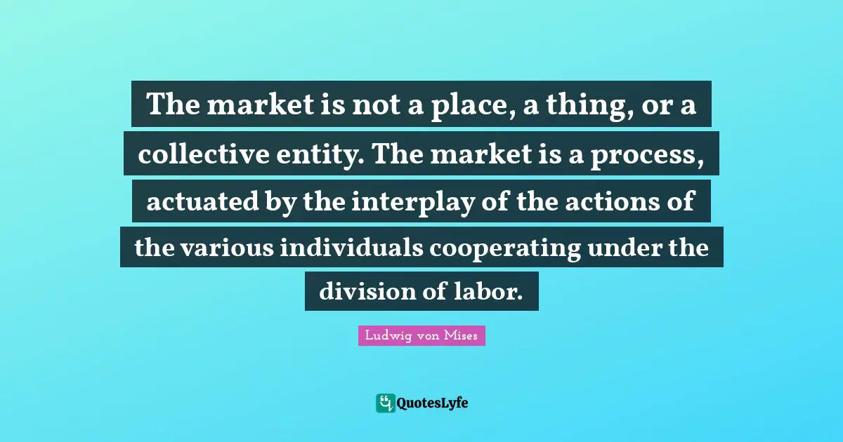 The market is not a place, a thing, or a collective entity. The market is a process, actuated by the interplay of the actions of the various individuals cooperating under the division of labor.