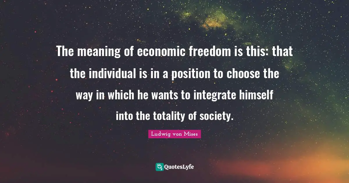 The meaning of economic freedom is this: that the individual is in a position to choose the way in which he wants to integrate himself into the totality of society.