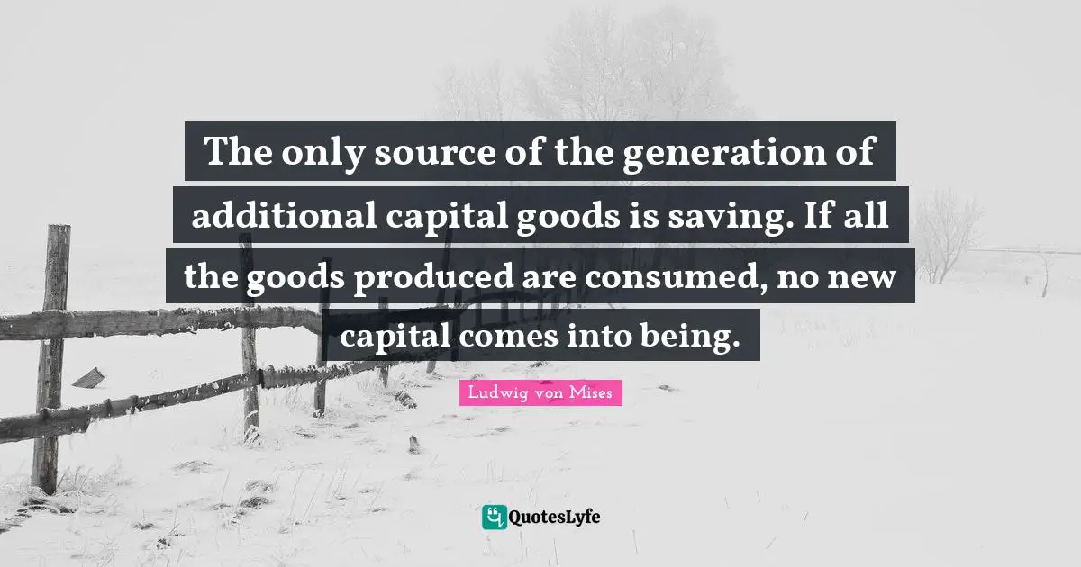 The only source of the generation of additional capital goods is saving. If all the goods produced are consumed, no new capital comes into being.