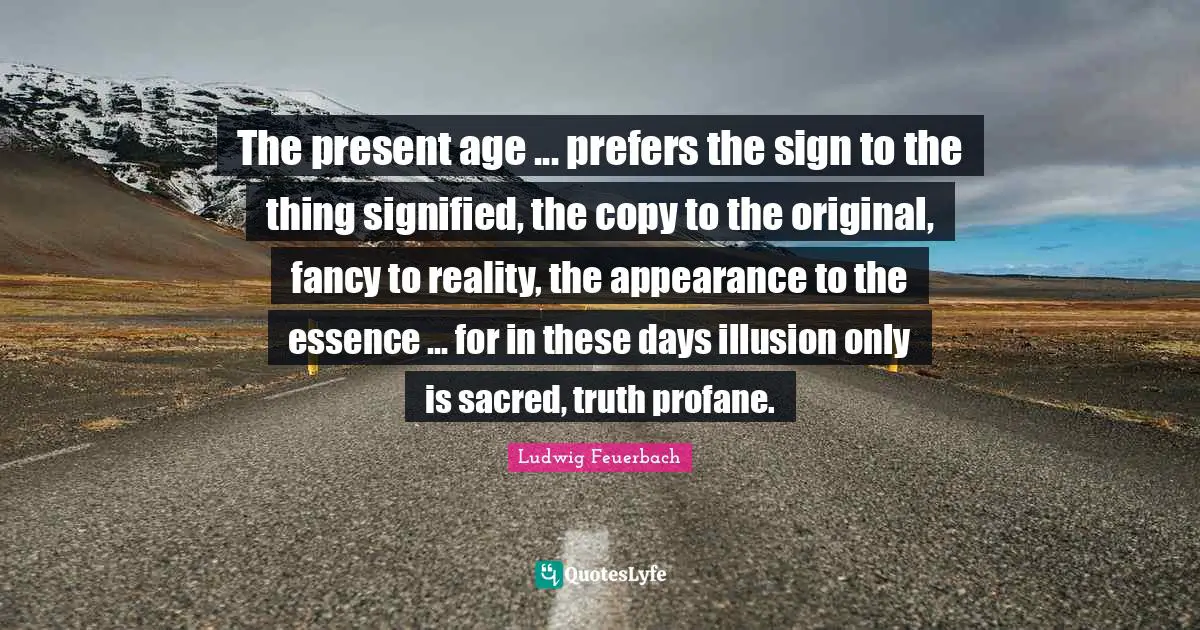 Sacred Quotes: "The present age ... prefers the sign to the thing signified, the copy to the original, fancy to reality, the appearance to the essence ... for in these days illusion only is sacred, truth profane."