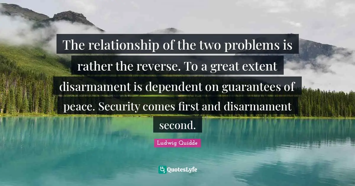 Ludwig Quidde Quotes: "The relationship of the two problems is rather the reverse. To a great extent disarmament is dependent on guarantees of peace. Security comes first and disarmament second."