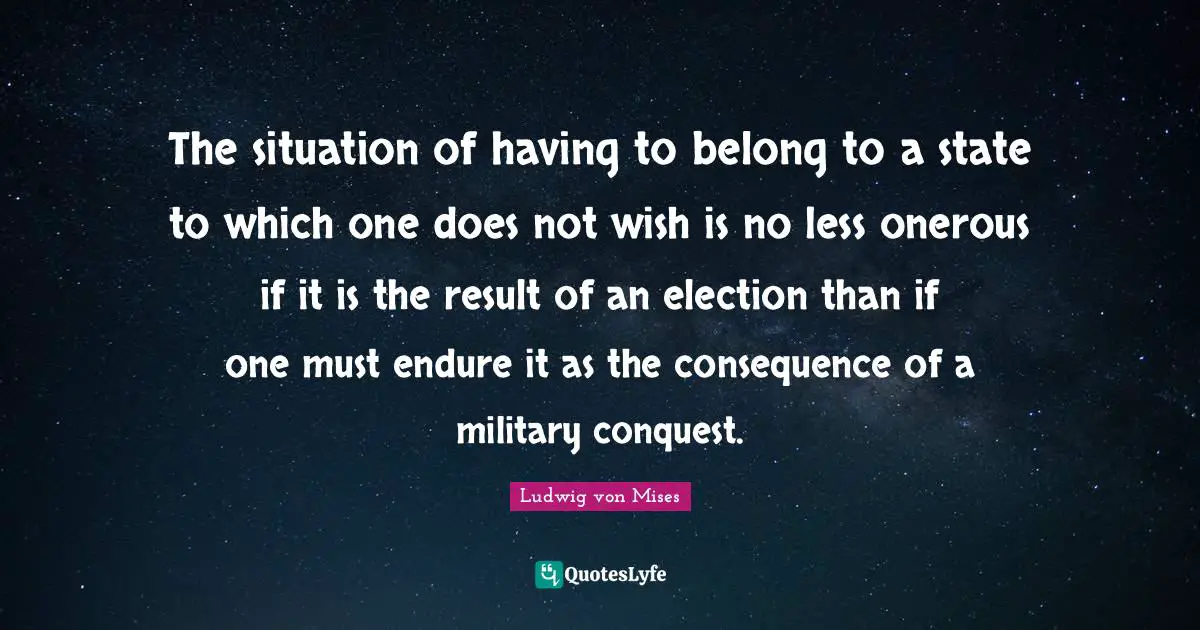 The situation of having to belong to a state to which one does not wish is no less onerous if it is the result of an election than if one must endure it as the consequence of a military conquest.