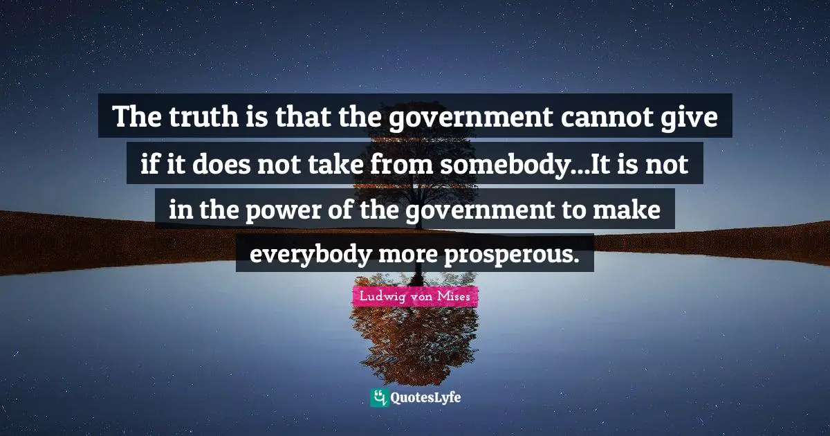 The truth is that the government cannot give if it does not take from somebody...It is not in the power of the government to make everybody more prosperous.