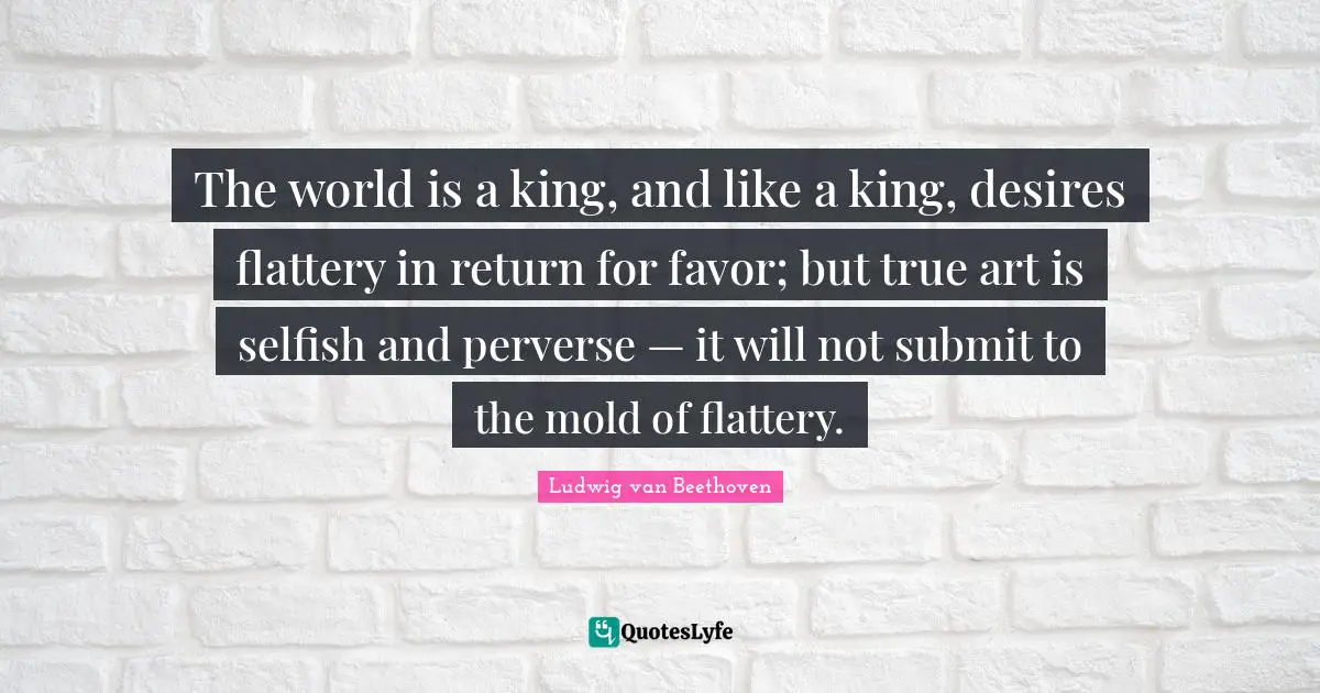 The world is a king, and like a king, desires flattery in return for favor; but true art is selfish and perverse — it will not submit to the mold of flattery.