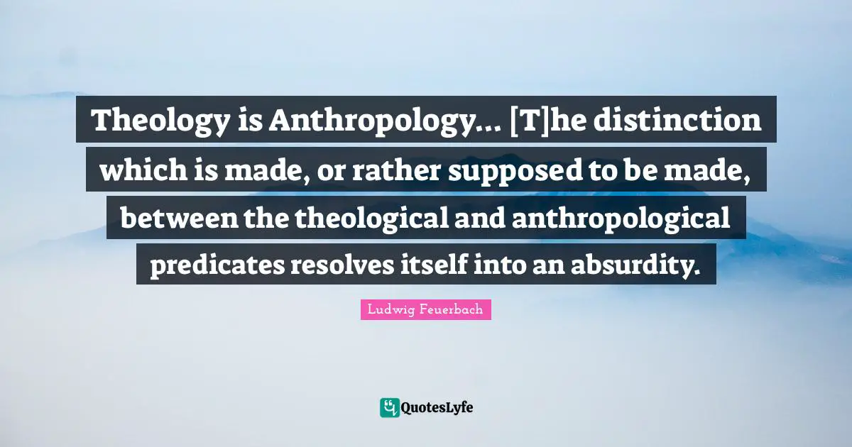 Theology is Anthropology... [T]he distinction which is made, or rather supposed to be made, between the theological and anthropological predicates resolves itself into an absurdity.