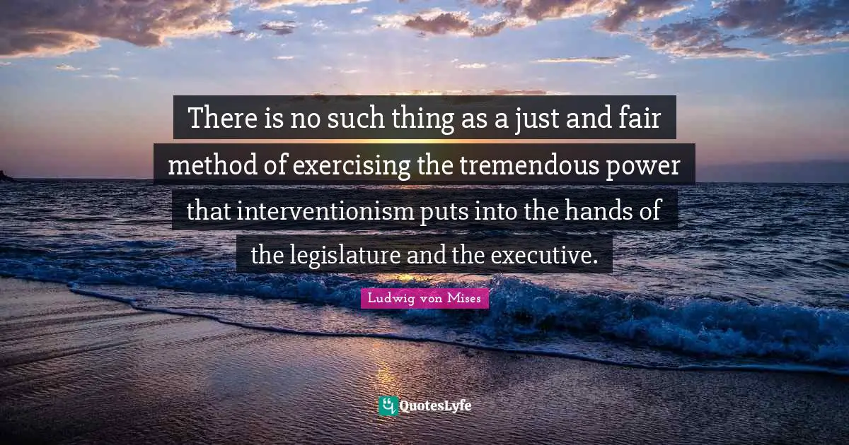 There is no such thing as a just and fair method of exercising the tremendous power that interventionism puts into the hands of the legislature and the executive.