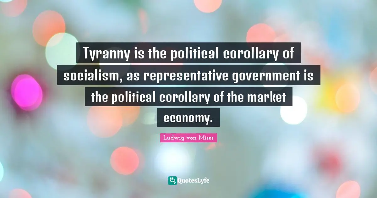 Tyranny is the political corollary of socialism, as representative government is the political corollary of the market economy.