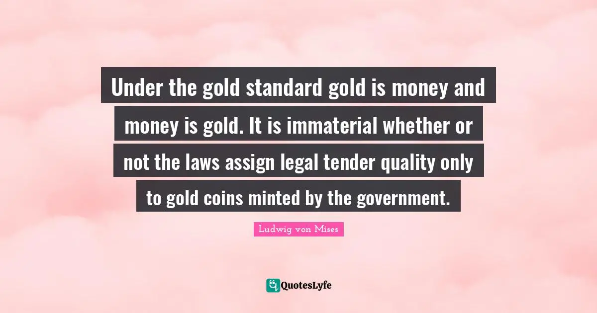 Under the gold standard gold is money and money is gold. It is immaterial whether or not the laws assign legal tender quality only to gold coins minted by the government.