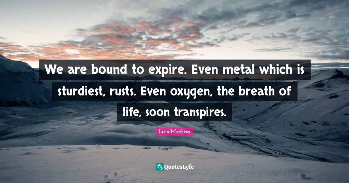 We are bound to expire. Even metal which is sturdiest, rusts. Even oxygen, the breath of life, soon transpires.