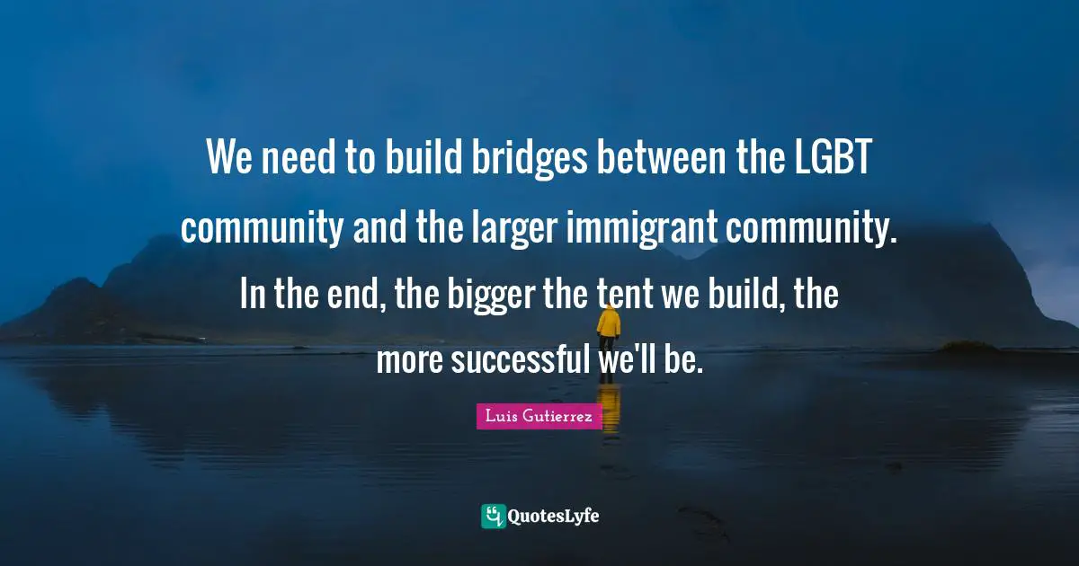 We need to build bridges between the LGBT community and the larger immigrant community. In the end, the bigger the tent we build, the more successful we'll be.