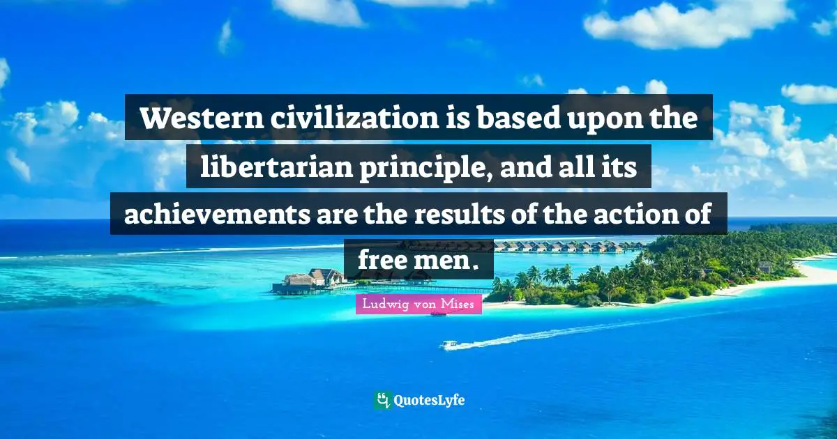 Western civilization is based upon the libertarian principle, and all its achievements are the results of the action of free men.