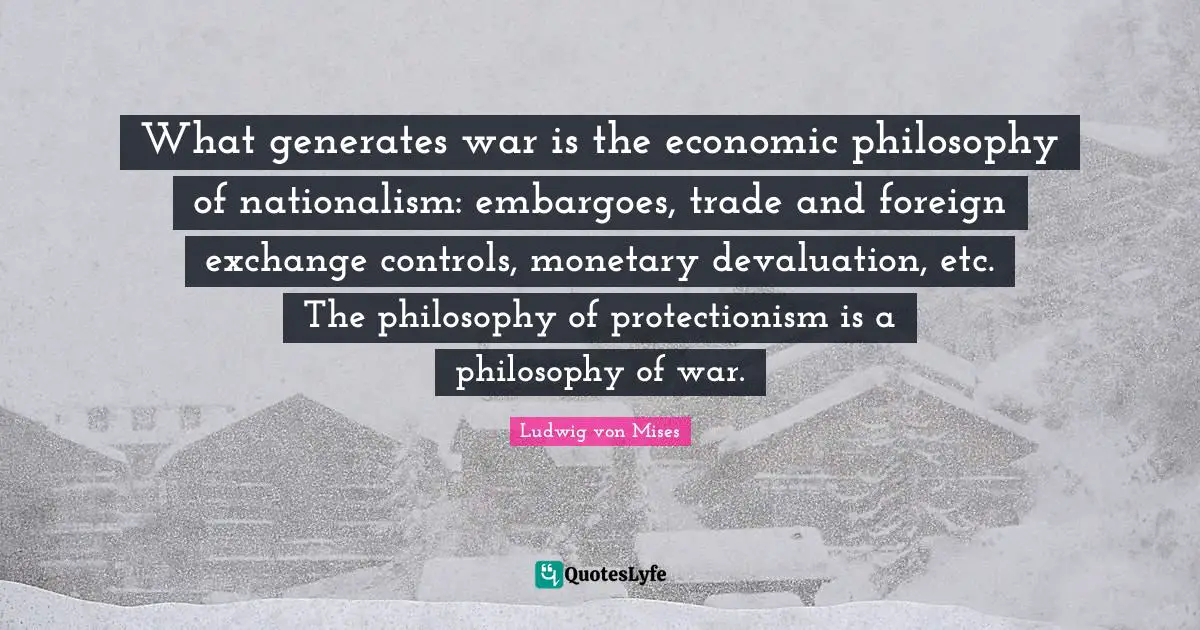Monetary Quotes: "What generates war is the economic philosophy of nationalism: embargoes, trade and foreign exchange controls, monetary devaluation, etc. The philosophy of protectionism is a philosophy of war."