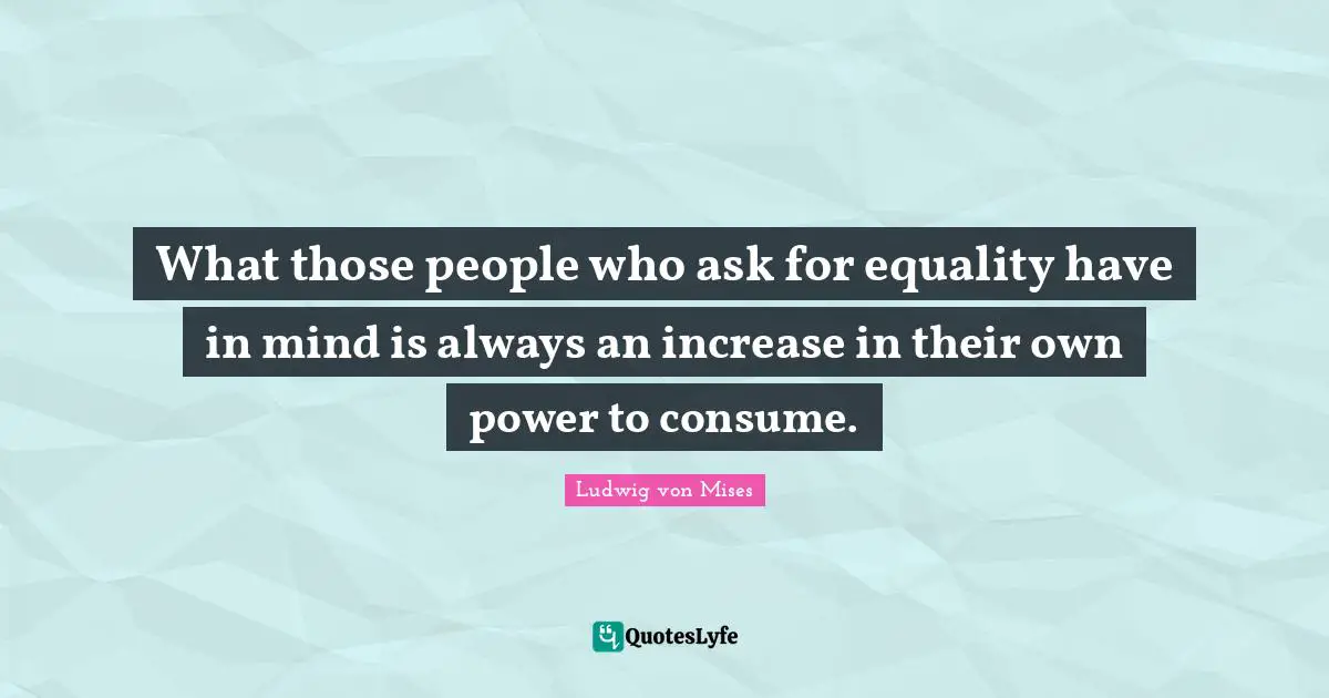 What those people who ask for equality have in mind is always an increase in their own power to consume.
