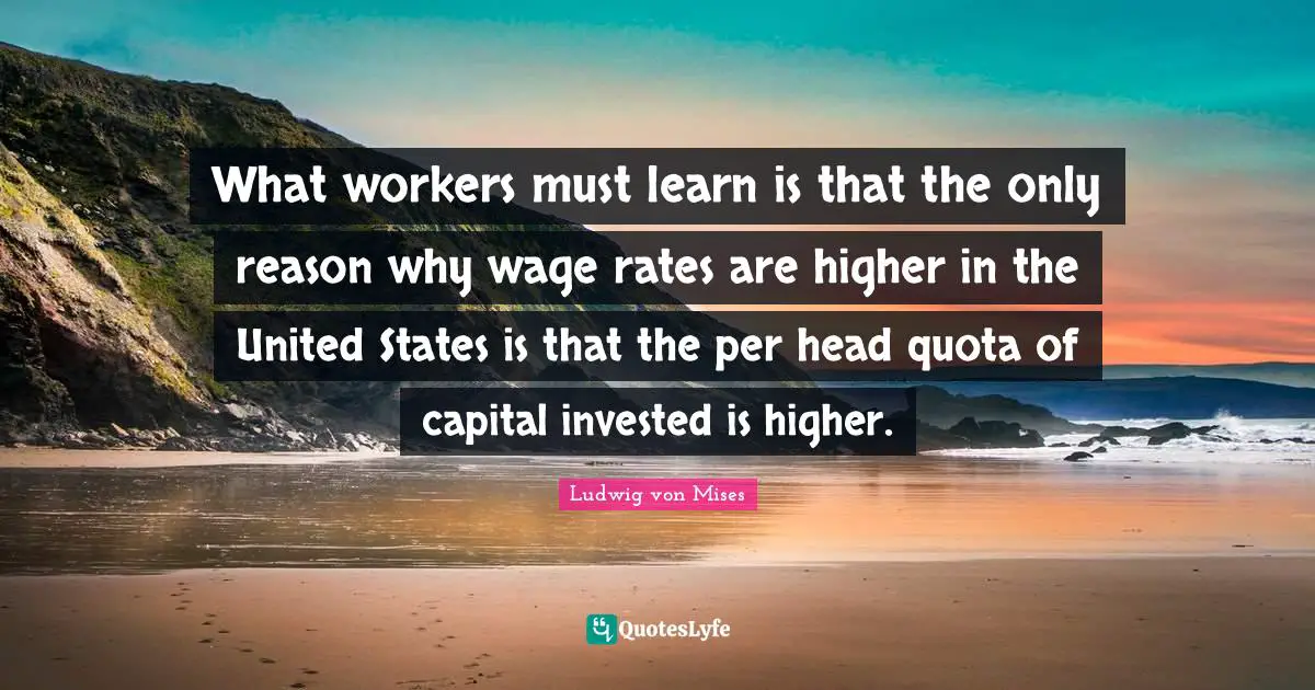 What workers must learn is that the only reason why wage rates are higher in the United States is that the per head quota of capital invested is higher.