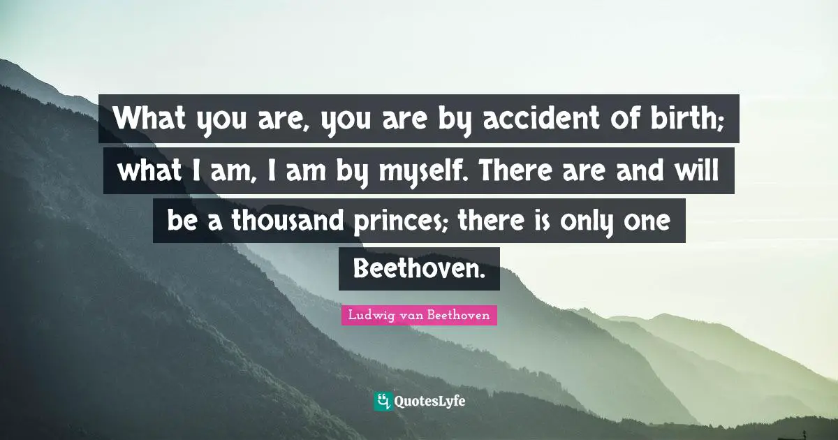Thousand Quotes: "What you are, you are by accident of birth; what I am, I am by myself. There are and will be a thousand princes; there is only one Beethoven."