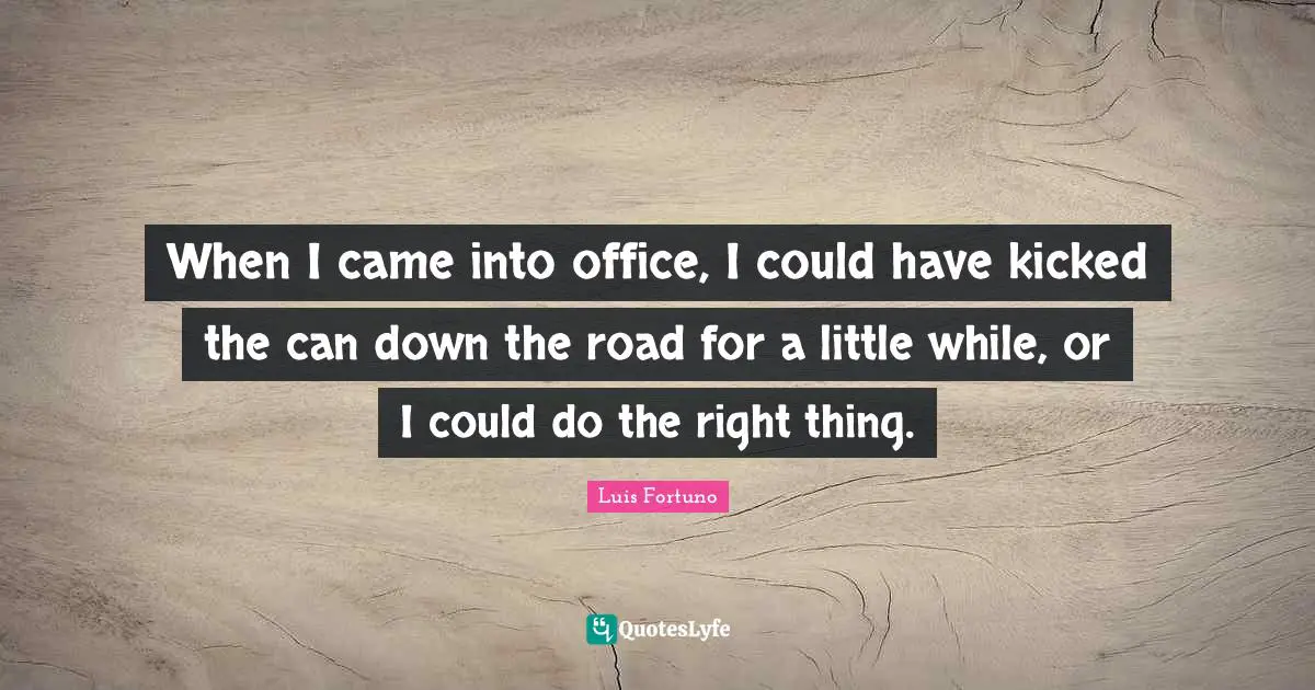 When I came into office, I could have kicked the can down the road for a little while, or I could do the right thing.