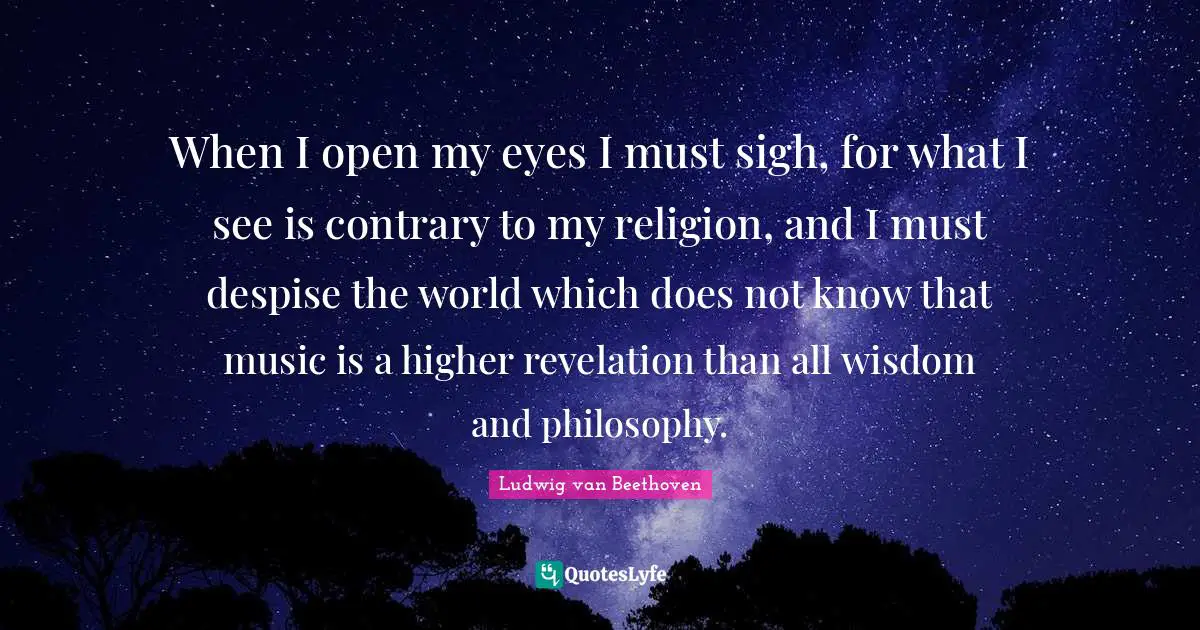 When I open my eyes I must sigh, for what I see is contrary to my religion, and I must despise the world which does not know that music is a higher revelation than all wisdom and philosophy.