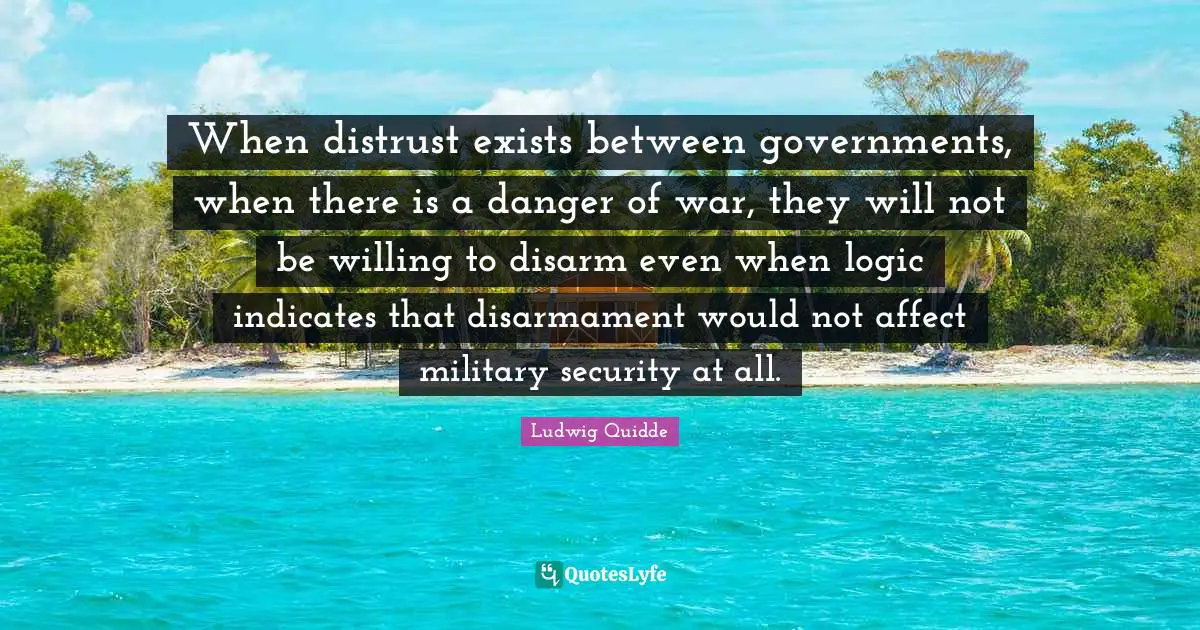 Ludwig Quidde Quotes: "When distrust exists between governments, when there is a danger of war, they will not be willing to disarm even when logic indicates that disarmament would not affect military security at all."