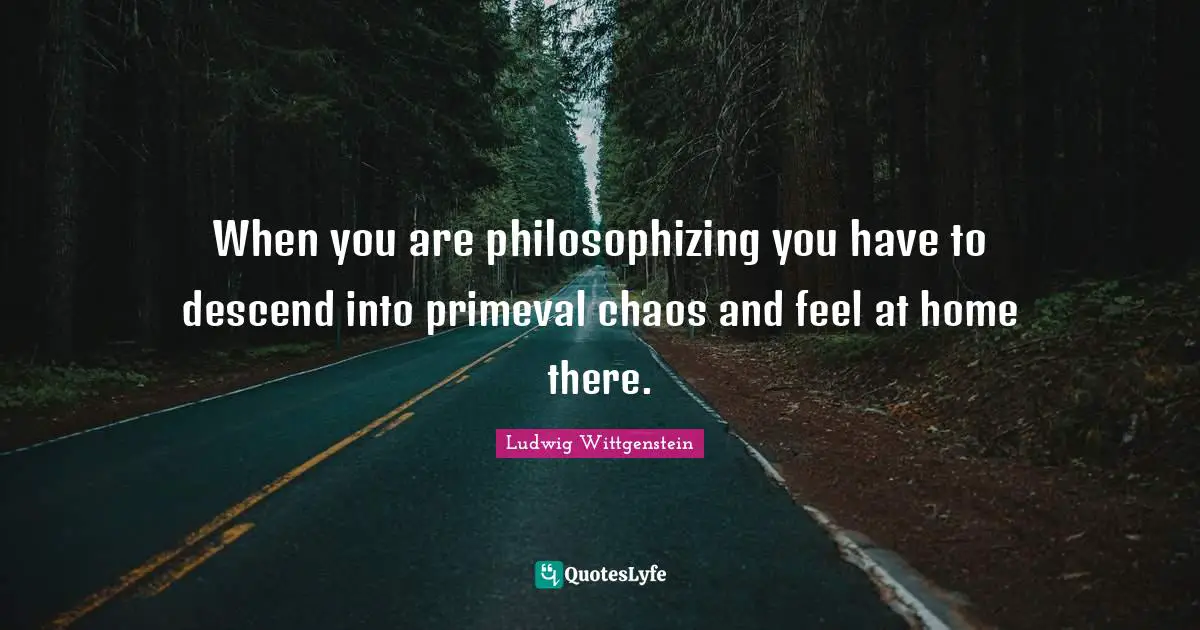 When you are philosophizing you have to descend into primeval chaos and feel at home there.