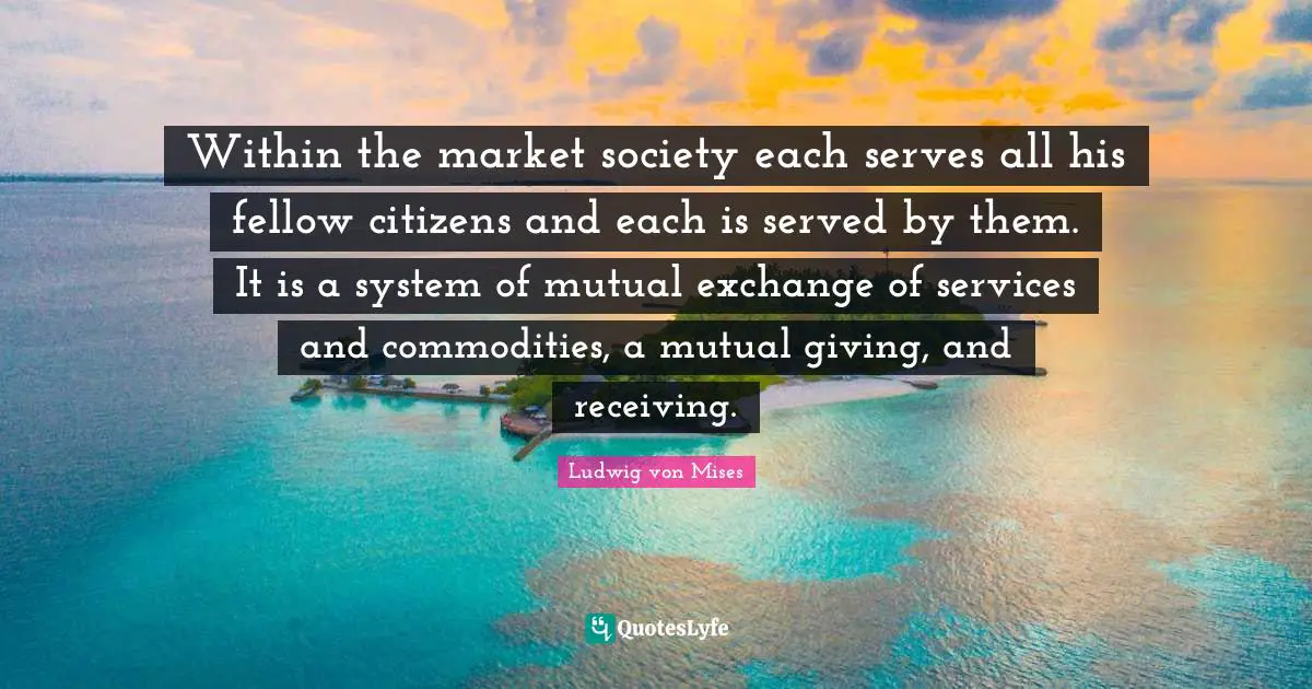 Within the market society each serves all his fellow citizens and each is served by them. It is a system of mutual exchange of services and commodities, a mutual giving, and receiving.