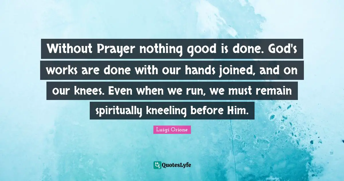 Without Prayer nothing good is done. God's works are done with our hands joined, and on our knees. Even when we run, we must remain spiritually kneeling before Him.