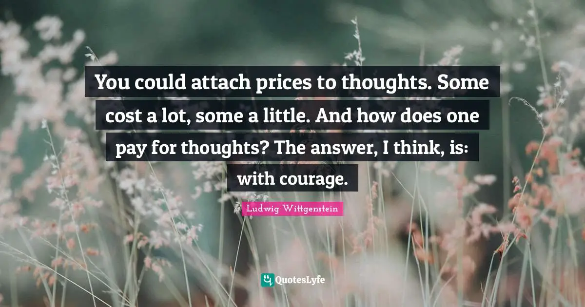 You could attach prices to thoughts. Some cost a lot, some a little. And how does one pay for thoughts? The answer, I think, is: with courage.