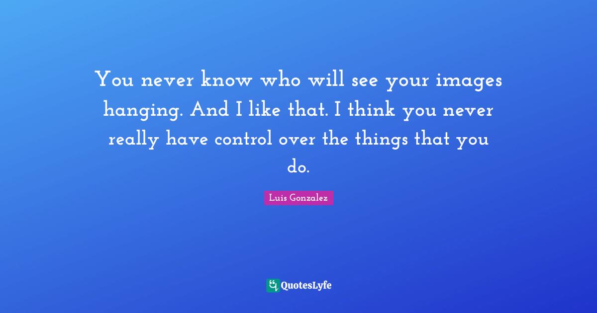 You never know who will see your images hanging. And I like that. I think you never really have control over the things that you do.