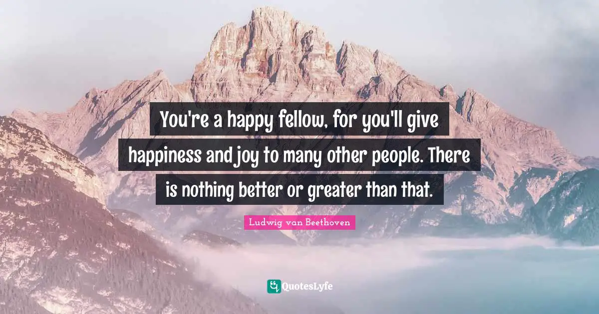 You're a happy fellow, for you'll give happiness and joy to many other people. There is nothing better or greater than that.
