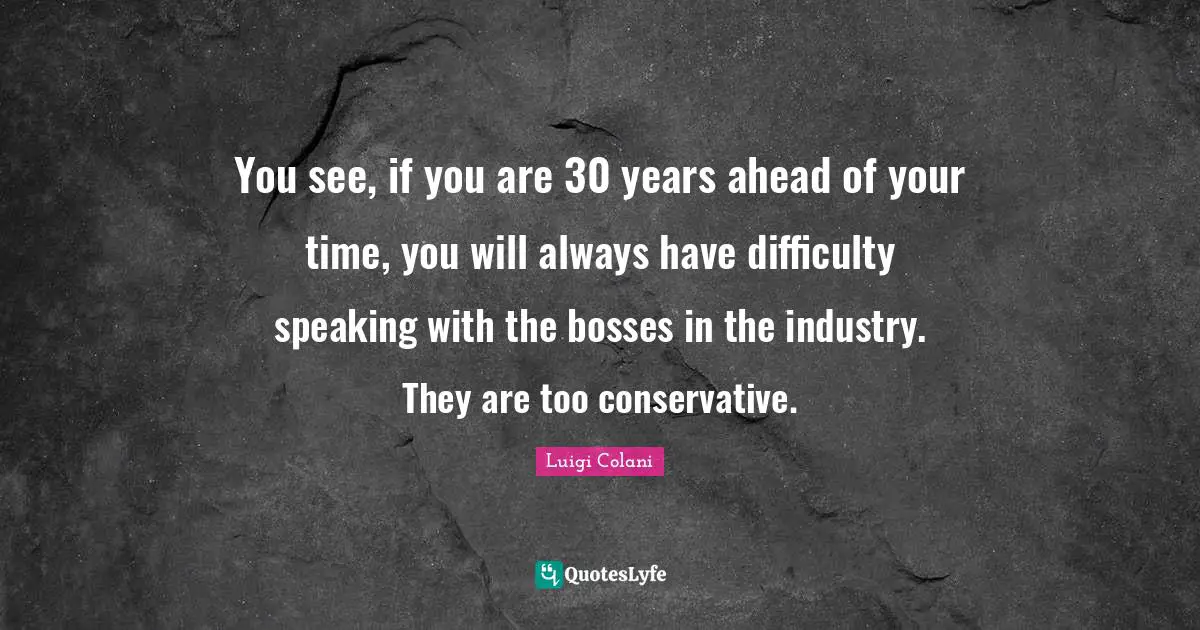 You see, if you are 30 years ahead of your time, you will always have difficulty speaking with the bosses in the industry. They are too conservative.