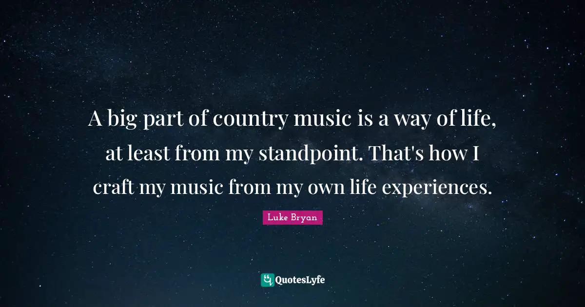 A big part of country music is a way of life, at least from my standpoint. That's how I craft my music from my own life experiences.