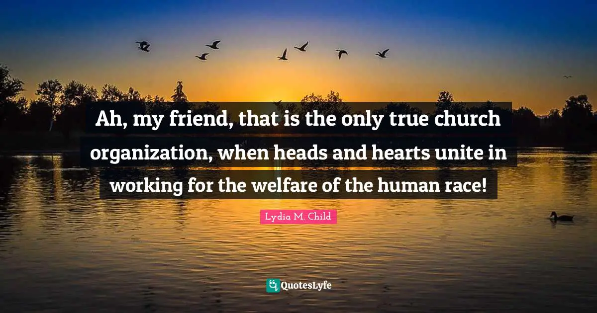 Ah, my friend, that is the only true church organization, when heads and hearts unite in working for the welfare of the human race!