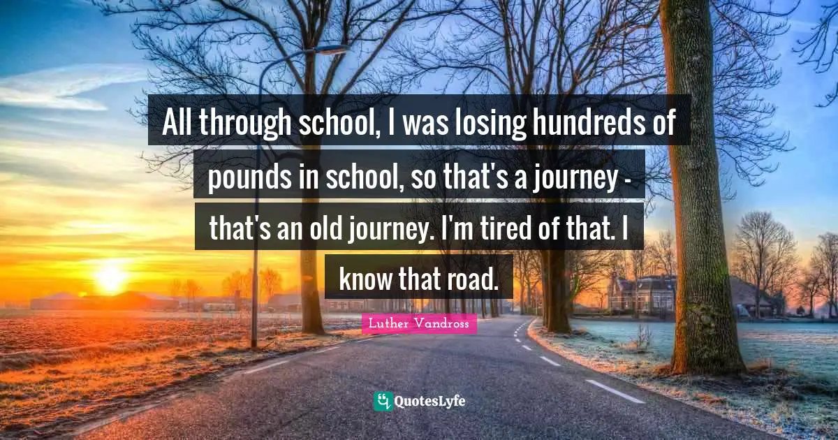 All through school, I was losing hundreds of pounds in school, so that's a journey - that's an old journey. I'm tired of that. I know that road.