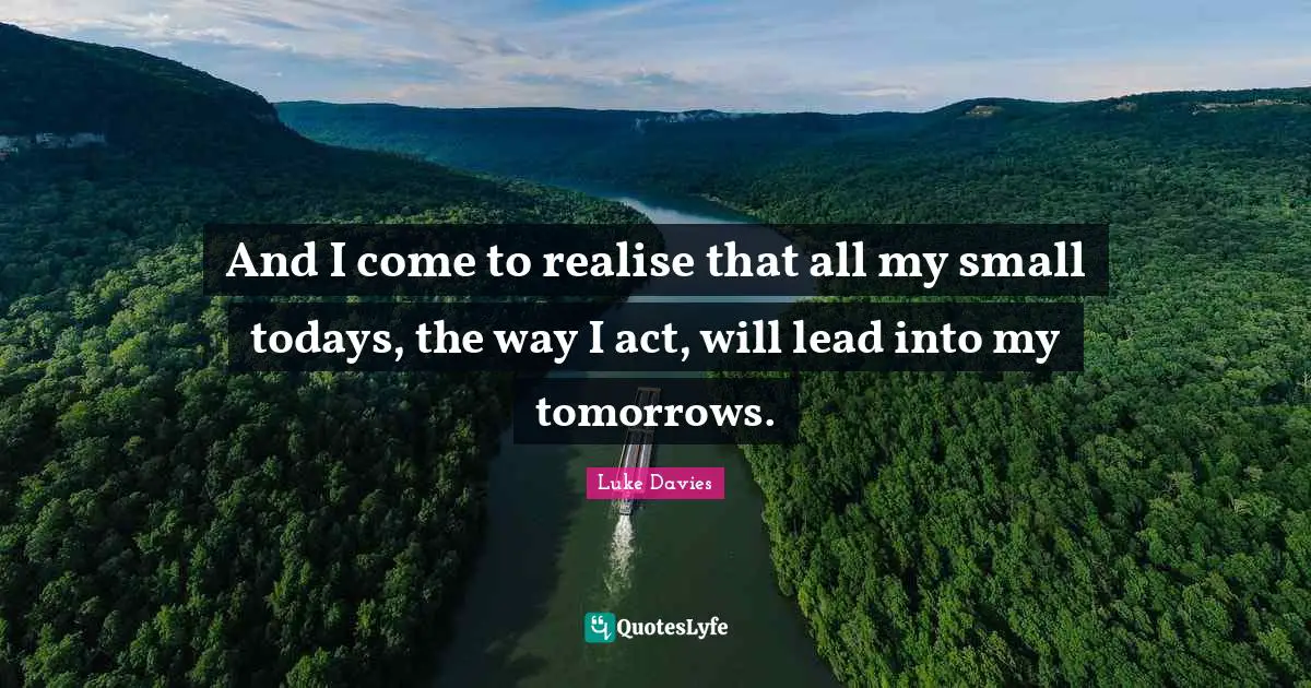 And I come to realise that all my small todays, the way I act, will lead into my tomorrows.